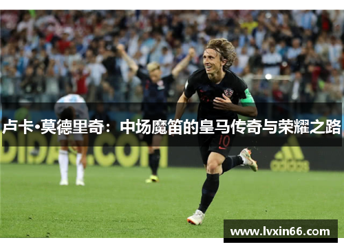卢卡·莫德里奇：中场魔笛的皇马传奇与荣耀之路